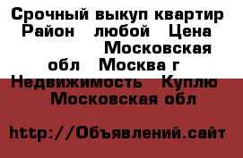 Срочный выкуп квартир › Район ­ любой › Цена ­ 15 000 000 - Московская обл., Москва г. Недвижимость » Куплю   . Московская обл.